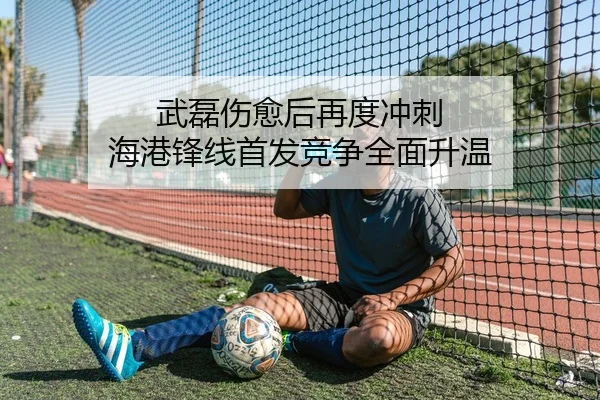 武磊伤愈后再度冲刺 海港锋线首发竞争全面升温
