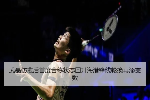 武磊伤愈后首度合练状态回升海港锋线轮换再添变数