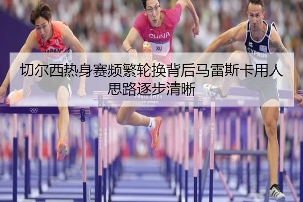 切尔西热身赛频繁轮换背后马雷斯卡用人思路逐步清晰