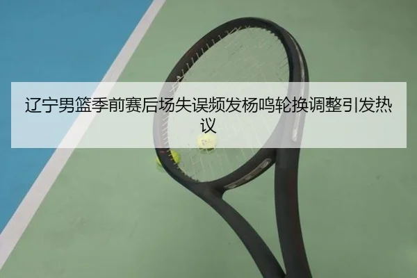 辽宁男篮季前赛后场失误频发杨鸣轮换调整引发热议