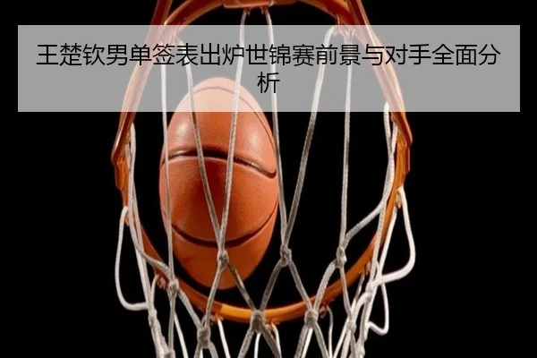 王楚钦男单签表出炉世锦赛前景与对手全面分析