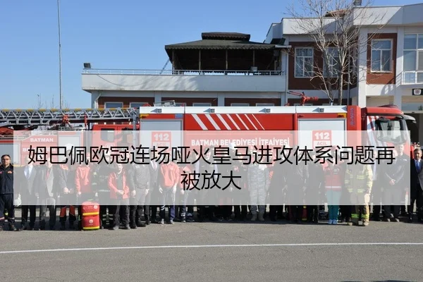 姆巴佩欧冠连场哑火皇马进攻体系问题再被放大