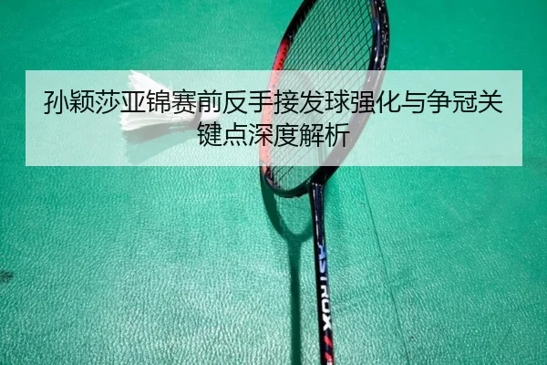 孙颖莎亚锦赛前反手接发球强化与争冠关键点深度解析